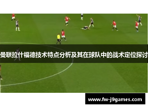 曼联拉什福德技术特点分析及其在球队中的战术定位探讨 曼联拉什福德技术特点分析及其在球队中的战术定位探讨