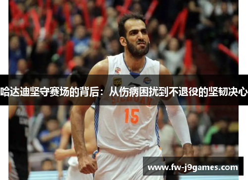 哈达迪坚守赛场的背后：从伤病困扰到不退役的坚韧决心
