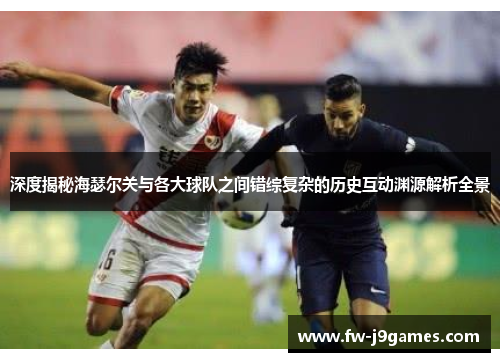 深度揭秘海瑟尔关与各大球队之间错综复杂的历史互动渊源解析全景 深度揭秘海瑟尔关与各大球队之间错综复杂的历史互动渊源解析全景