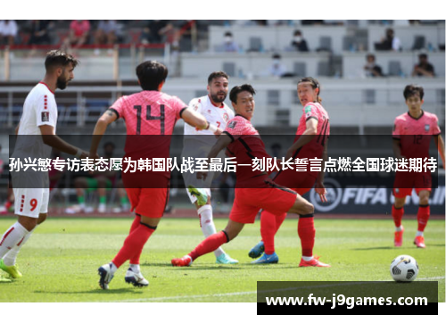 孙兴慜专访表态愿为韩国队战至最后一刻队长誓言点燃全国球迷期待