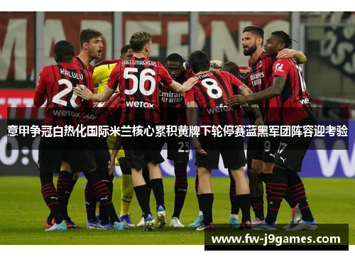 意甲争冠白热化国际米兰核心累积黄牌下轮停赛蓝黑军团阵容迎考验
