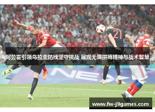 阿劳霍引领乌拉圭防线坚守挑战 展现无畏拼搏精神与战术智慧 阿劳霍引领乌拉圭防线坚守挑战 展现无畏拼搏精神与战术智慧