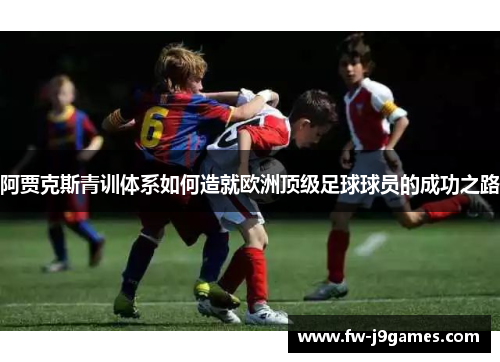 阿贾克斯青训体系如何造就欧洲顶级足球球员的成功之路 阿贾克斯青训体系如何造就欧洲顶级足球球员的成功之路